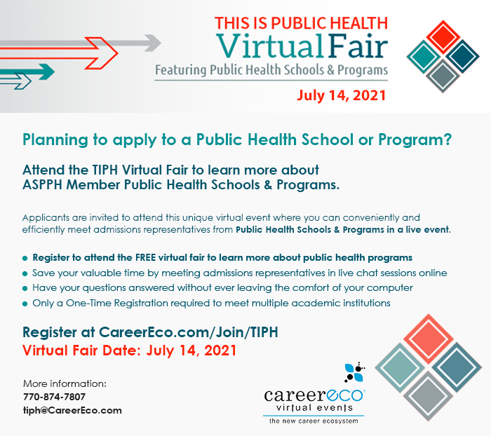 Planning to apply to a Public Health School or Program? Attend the TIPH Virtual Fair to learn more about ASPPH Member Public Health Schools & Programs. Applicants are invited to attend this unique virtual event where you can conveniently and efficiently meet admissions representatives from Public Health Schools & Programs in a live. Register to attend the free virtual fair to learn more about public health programs. Save your valuable time by meeting admissions representatives in live chat sessions online. Have your questions answered without ever leaving the comfort of your computer. Only a one-time registration required to meet multiple academic institutions.  