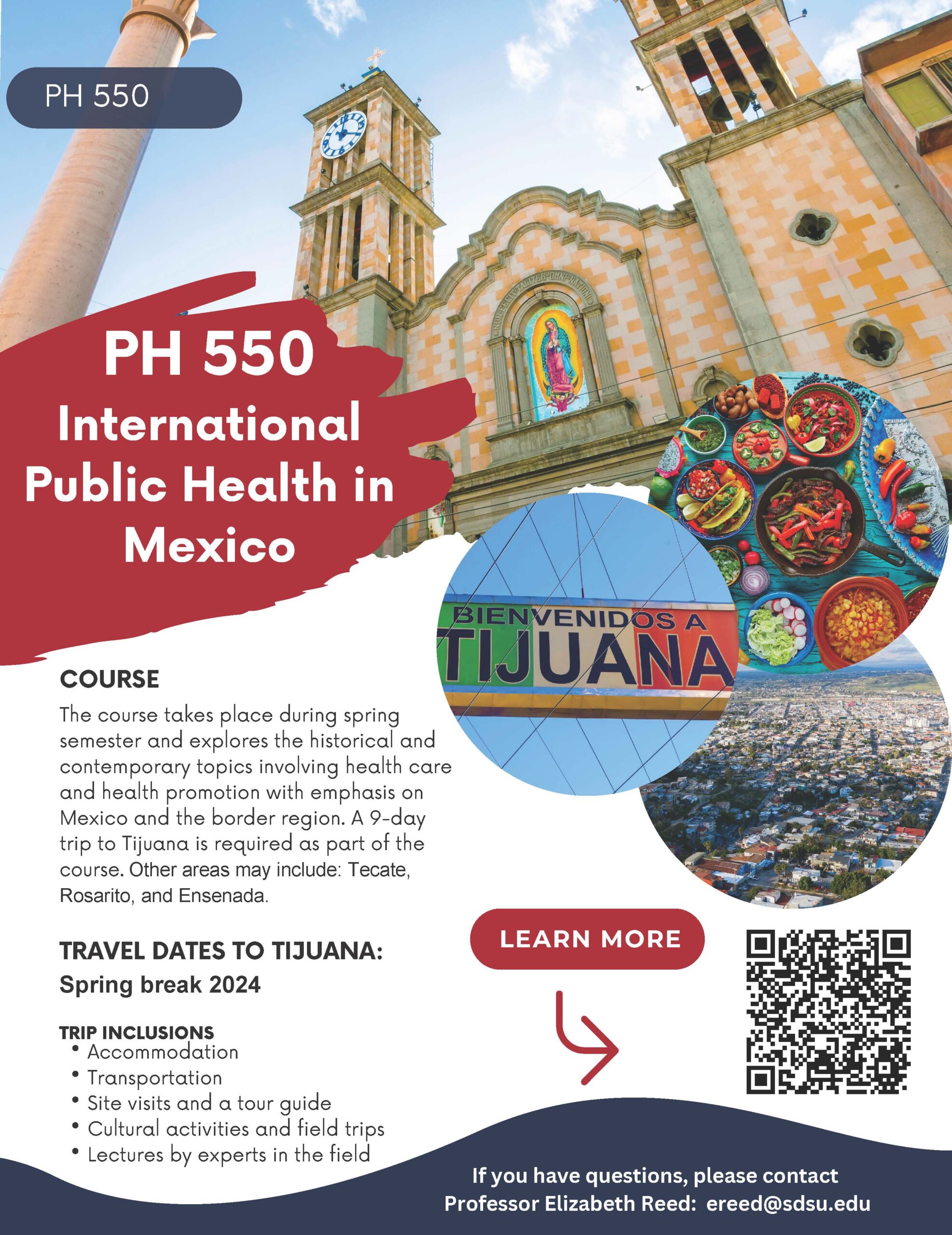 PH 550 International Public Health in Mexico COURSE The course takes place during spring semester and explores the historical and contemporary topics involving health care and health promotion with emphasis on Mexico and the border region. A 9-day trip to Tijuana is required as part of the course. Other areas may include: Tecate, Rosarito, and Ensenada. TRAVEL DATES TO TIJUANA: Spring break 2024 TRIP INCLUSIONS PH 550 Accommodation Transportation Site visits and a tour guide Cultural activities and field trips Lectures by experts in the field If you have questions, please contact Professor Elizabeth Reed: ereed@sdsu.edu